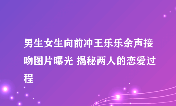 男生女生向前冲王乐乐余声接吻图片曝光 揭秘两人的恋爱过程