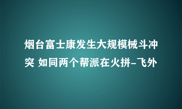 烟台富士康发生大规模械斗冲突 如同两个帮派在火拼-飞外