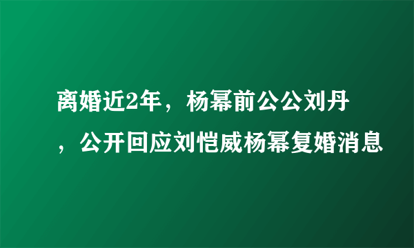 离婚近2年，杨幂前公公刘丹，公开回应刘恺威杨幂复婚消息