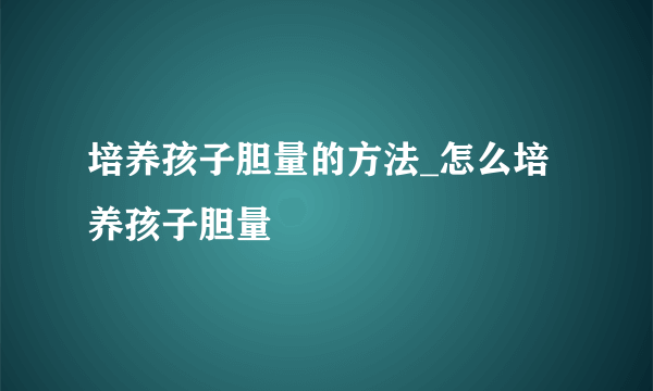 培养孩子胆量的方法_怎么培养孩子胆量