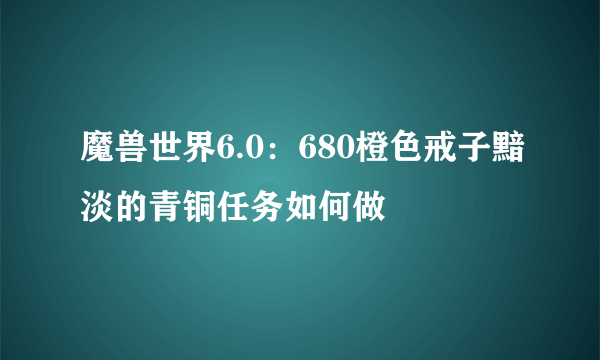 魔兽世界6.0：680橙色戒子黯淡的青铜任务如何做