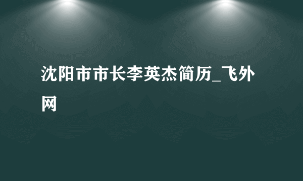 沈阳市市长李英杰简历_飞外网