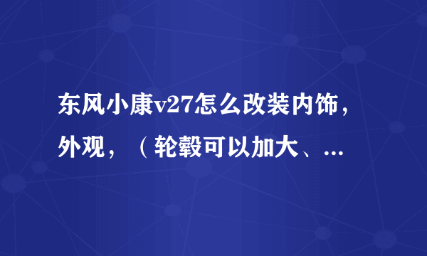 东风小康v27怎么改装内饰，外观，（轮毂可以加大、加宽吗？）改的越漂亮越好，求高人指点迷津。