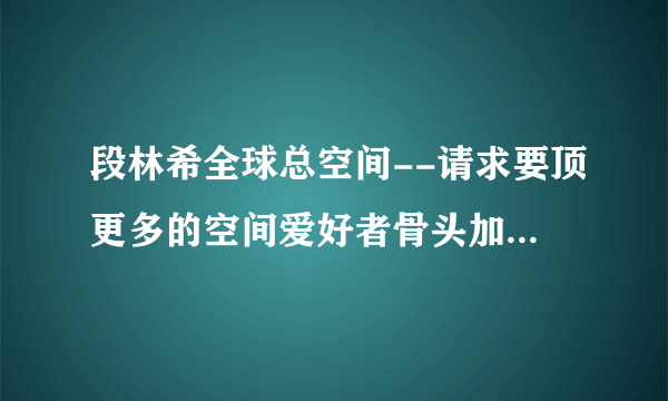 段林希全球总空间--请求要顶更多的空间爱好者骨头加入进来，一起发展美好未来！