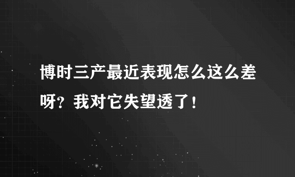 博时三产最近表现怎么这么差呀？我对它失望透了！