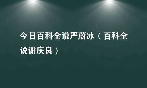 今日百科全说严蔚冰（百科全说谢庆良）