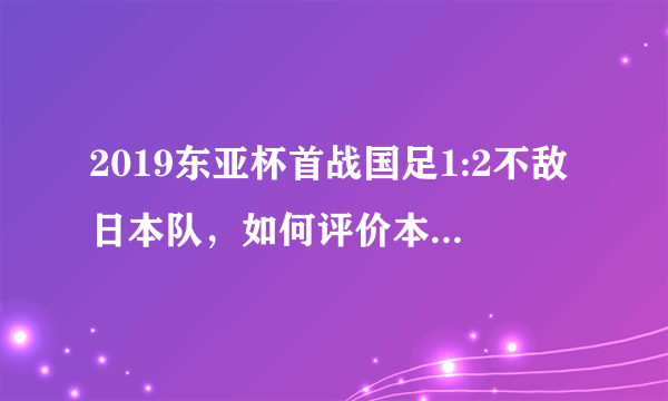 2019东亚杯首战国足1:2不敌日本队，如何评价本场比赛国足的表现？