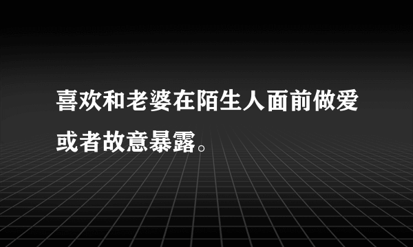 喜欢和老婆在陌生人面前做爱或者故意暴露。