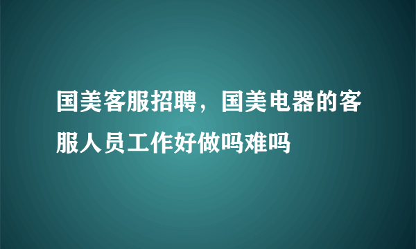 国美客服招聘，国美电器的客服人员工作好做吗难吗