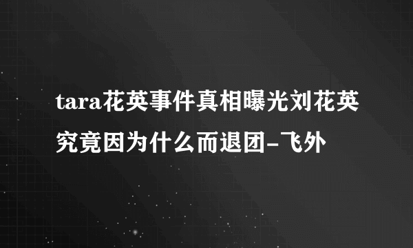 tara花英事件真相曝光刘花英究竟因为什么而退团-飞外