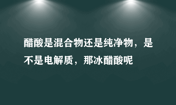 醋酸是混合物还是纯净物，是不是电解质，那冰醋酸呢