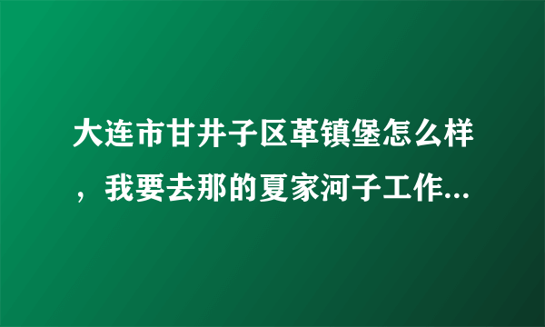 大连市甘井子区革镇堡怎么样，我要去那的夏家河子工作，租房子好租么，谁知道帮我介绍下。谢谢