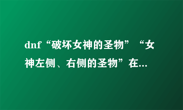 dnf“破坏女神的圣物”“女神左侧、右侧的圣物”在哪里？为什么我全图打完这两圣物哪个都没有打住。