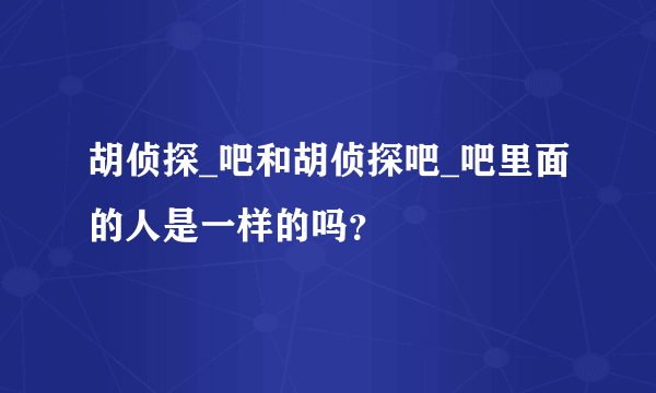 胡侦探_吧和胡侦探吧_吧里面的人是一样的吗？