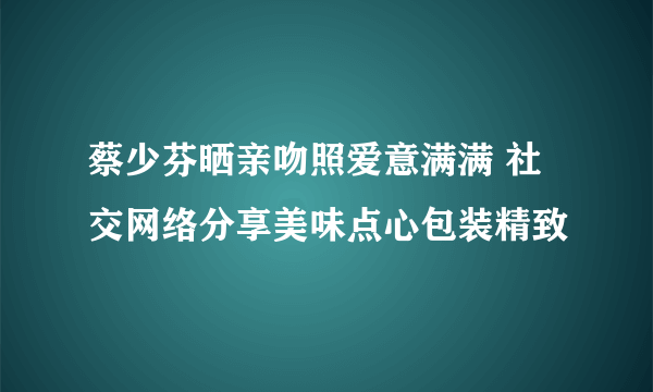 蔡少芬晒亲吻照爱意满满 社交网络分享美味点心包装精致