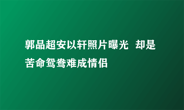 郭品超安以轩照片曝光  却是苦命鸳鸯难成情侣