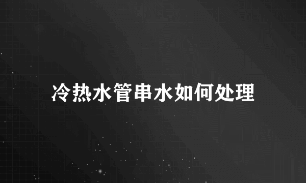 冷热水管串水如何处理