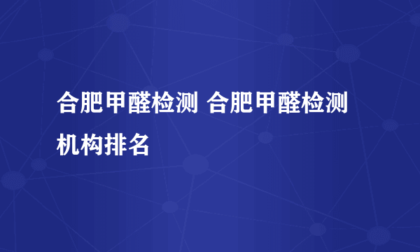 合肥甲醛检测 合肥甲醛检测机构排名