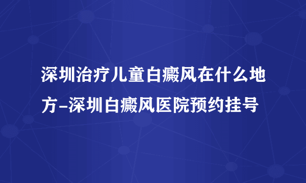 深圳治疗儿童白癜风在什么地方-深圳白癜风医院预约挂号