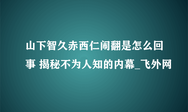 山下智久赤西仁闹翻是怎么回事 揭秘不为人知的内幕_飞外网