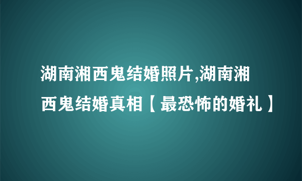 湖南湘西鬼结婚照片,湖南湘西鬼结婚真相【最恐怖的婚礼】