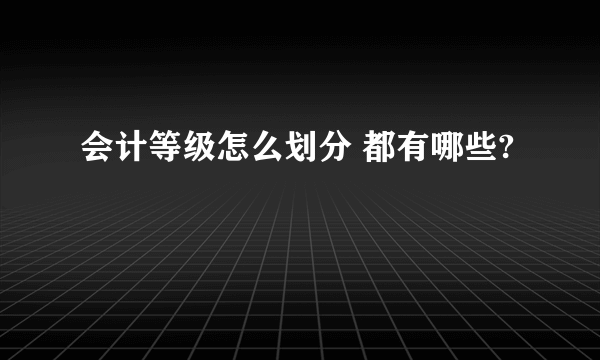 会计等级怎么划分 都有哪些?