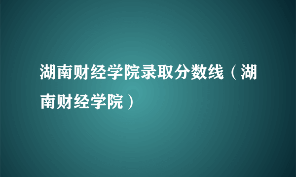 湖南财经学院录取分数线（湖南财经学院）