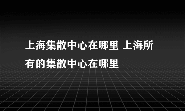 上海集散中心在哪里 上海所有的集散中心在哪里