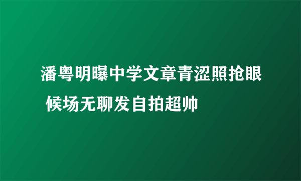 潘粤明曝中学文章青涩照抢眼 候场无聊发自拍超帅