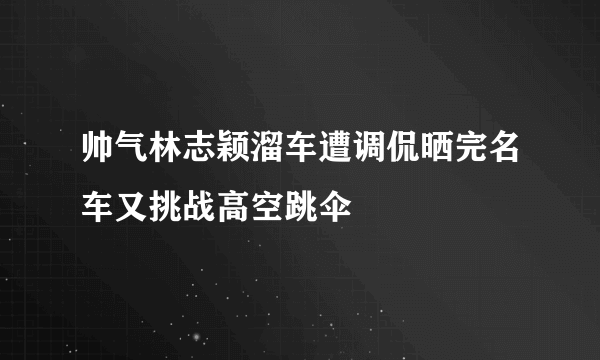 帅气林志颖溜车遭调侃晒完名车又挑战高空跳伞