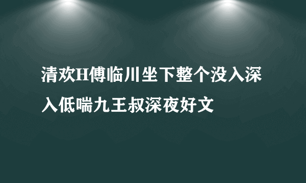 清欢H傅临川坐下整个没入深入低喘九王叔深夜好文