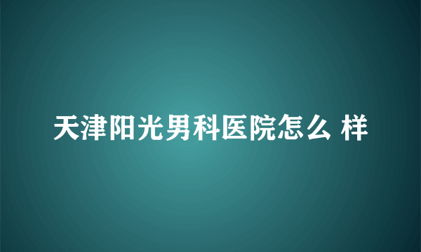 天津阳光男科医院怎么 样