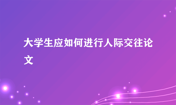 大学生应如何进行人际交往论文