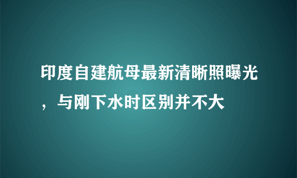 印度自建航母最新清晰照曝光，与刚下水时区别并不大