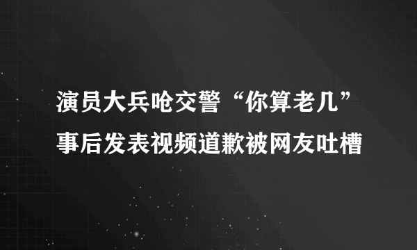 演员大兵呛交警“你算老几”事后发表视频道歉被网友吐槽