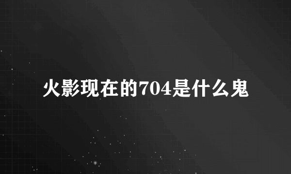 火影现在的704是什么鬼