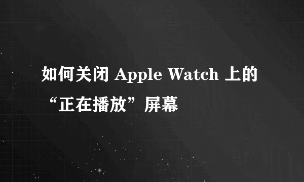 如何关闭 Apple Watch 上的“正在播放”屏幕