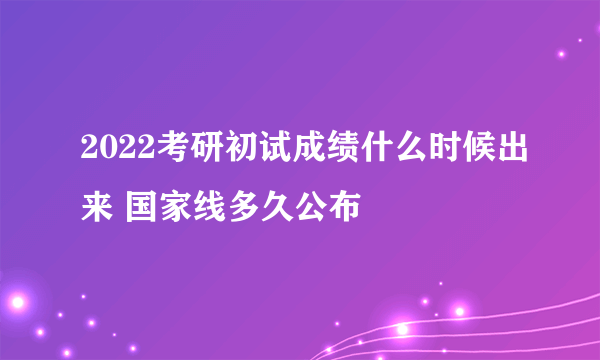 2022考研初试成绩什么时候出来 国家线多久公布