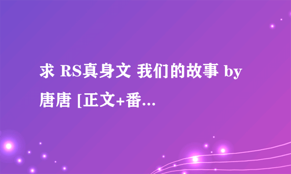 求 RS真身文 我们的故事 by 唐唐 [正文+番外]~ricsung文~