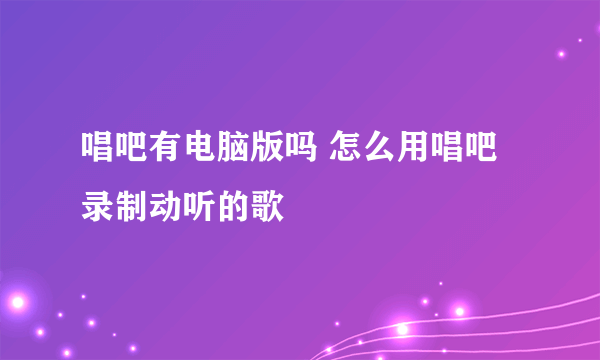 唱吧有电脑版吗 怎么用唱吧录制动听的歌