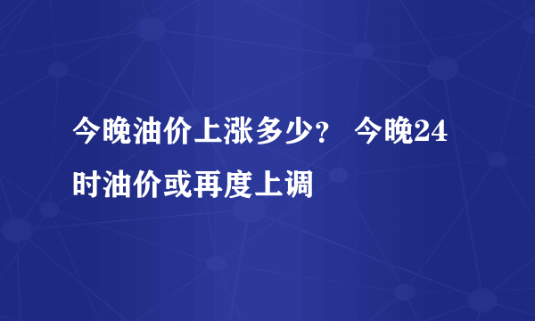 今晚油价上涨多少？ 今晚24时油价或再度上调