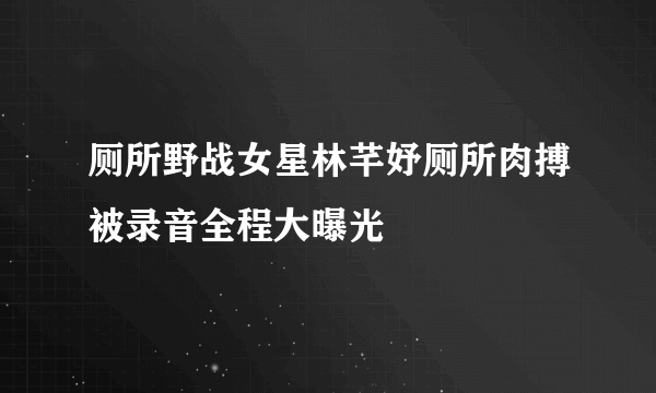 厕所野战女星林芊妤厕所肉搏被录音全程大曝光