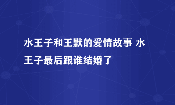 水王子和王默的爱情故事 水王子最后跟谁结婚了