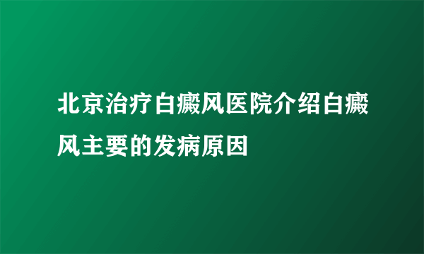 北京治疗白癜风医院介绍白癜风主要的发病原因