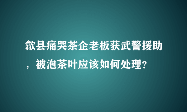 歙县痛哭茶企老板获武警援助，被泡茶叶应该如何处理？