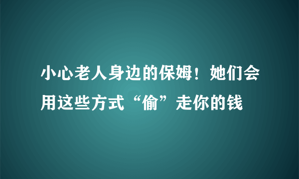 小心老人身边的保姆！她们会用这些方式“偷”走你的钱