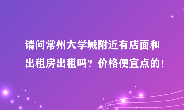 请问常州大学城附近有店面和出租房出租吗？价格便宜点的！