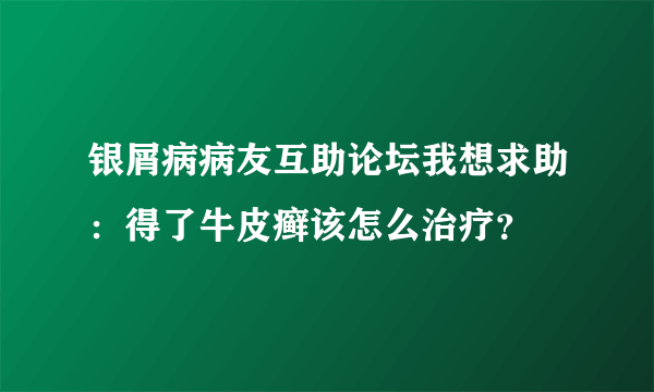 银屑病病友互助论坛我想求助：得了牛皮癣该怎么治疗？