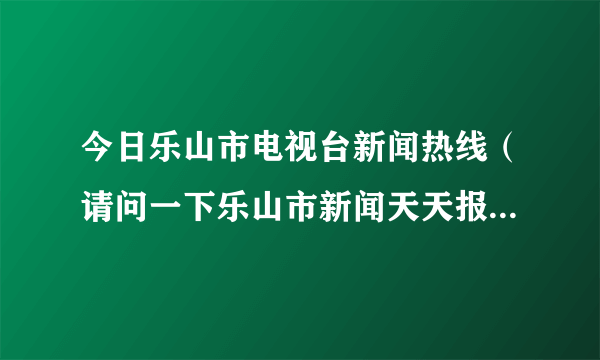 今日乐山市电视台新闻热线（请问一下乐山市新闻天天报的提供新闻热线是什么）