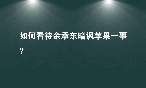 如何看待余承东暗讽苹果一事？